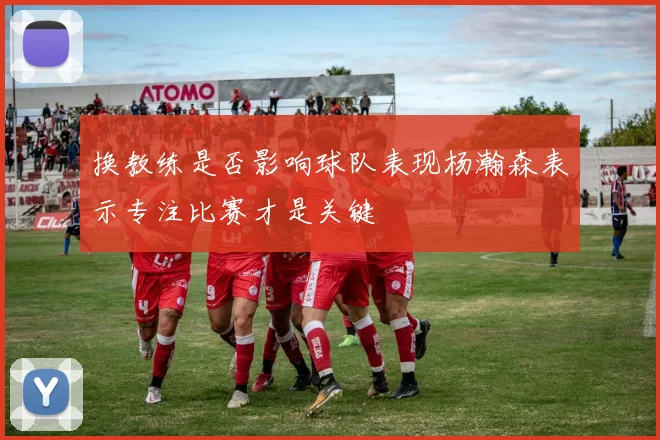 换教练是否影响球队表现杨瀚森表示专注比赛才是关键