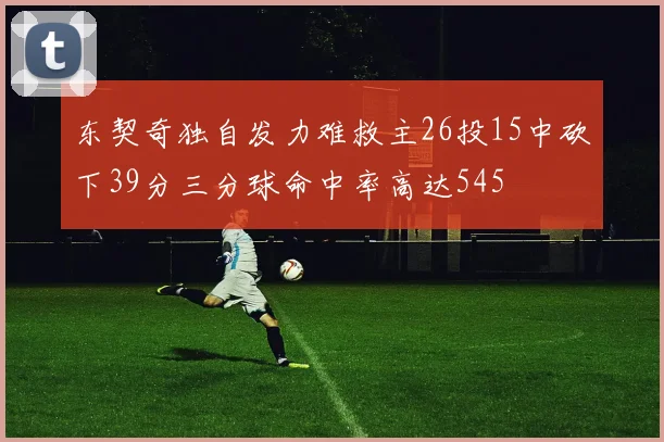 东契奇独自发力难救主26投15中砍下39分三分球命中率高达545