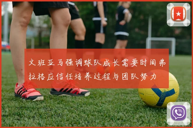 文班亚马强调球队成长需要时间弗拉格应信任培养过程与团队努力