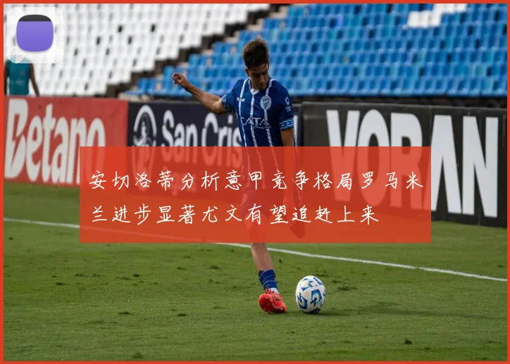 安切洛蒂分析意甲竞争格局罗马米兰进步显著尤文有望追赶上来