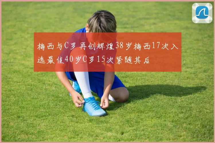 梅西与C罗再创辉煌38岁梅西17次入选最佳40岁C罗15次紧随其后