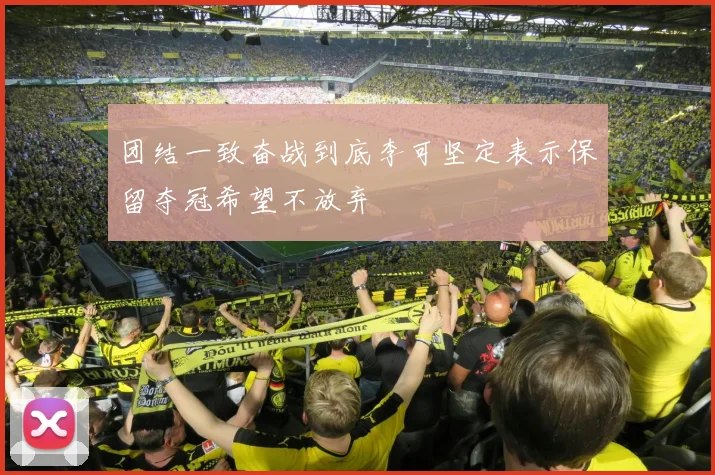 团结一致奋战到底李可坚定表示保留夺冠希望不放弃
