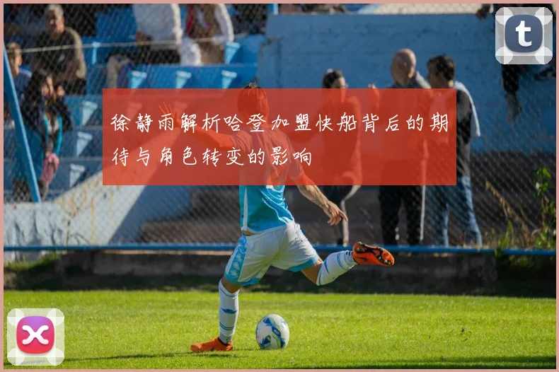 徐静雨解析哈登加盟快船背后的期待与角色转变的影响