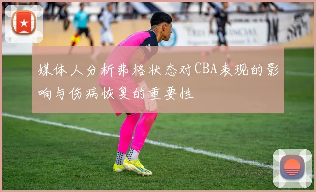 媒体人分析弗格状态对CBA表现的影响与伤病恢复的重要性
