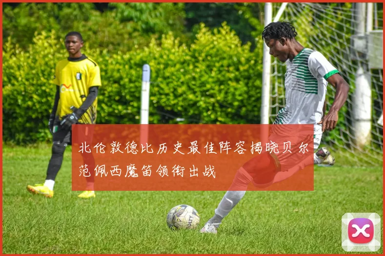 北伦敦德比历史最佳阵容揭晓贝尔范佩西魔笛领衔出战