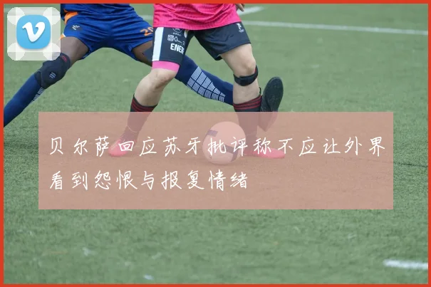 贝尔萨回应苏牙批评称不应让外界看到怨恨与报复情绪