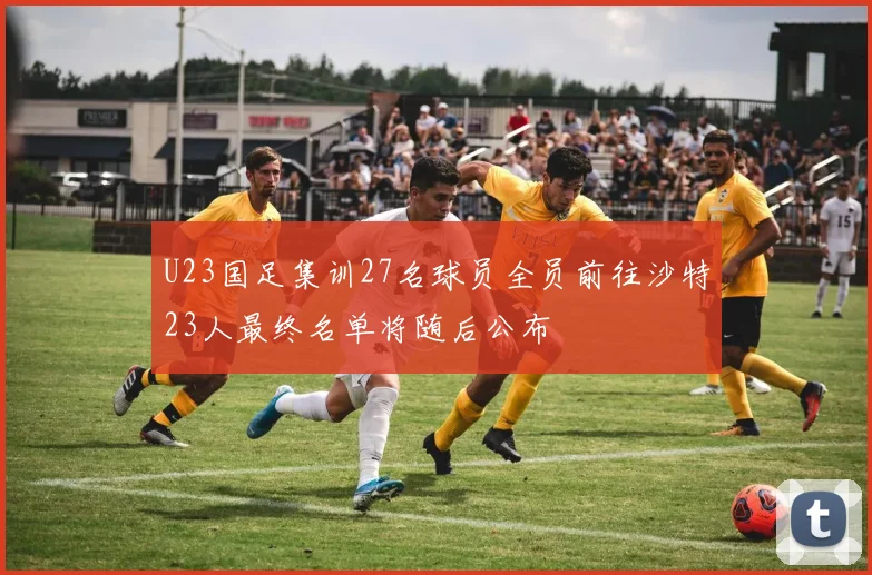 U23国足集训27名球员全员前往沙特23人最终名单将随后公布