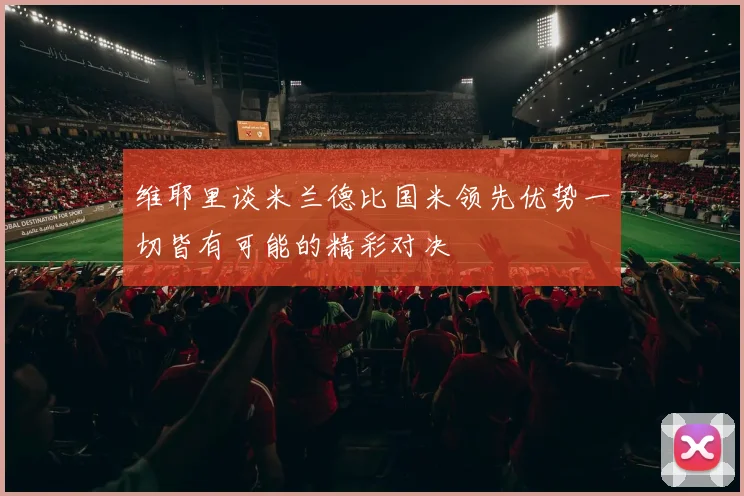 维耶里谈米兰德比国米领先优势一切皆有可能的精彩对决