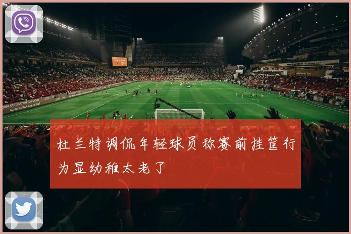 杜兰特调侃年轻球员称赛前挂筐行为显幼稚太老了