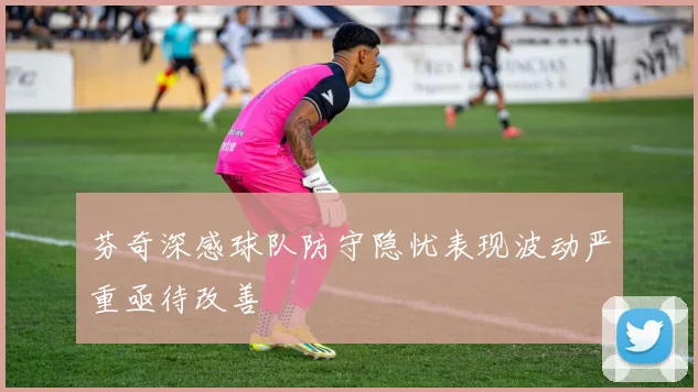 芬奇深感球队防守隐忧表现波动严重亟待改善
