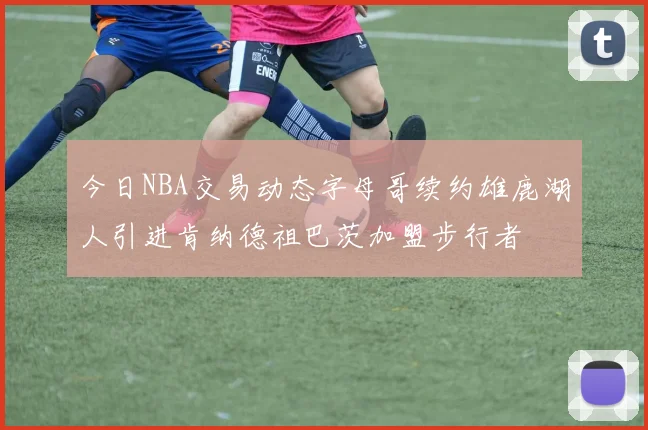 今日NBA交易动态字母哥续约雄鹿湖人引进肯纳德祖巴茨加盟步行者