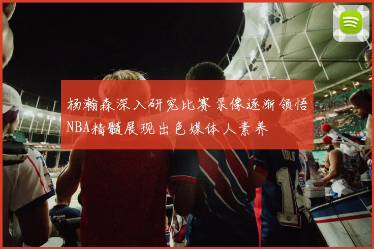 杨瀚森深入研究比赛录像逐渐领悟NBA精髓展现出色媒体人素养