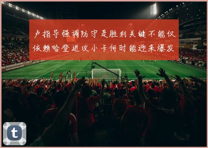 卢指导强调防守是胜利关键不能仅依赖哈登进攻小卡何时能迎来爆发成疑