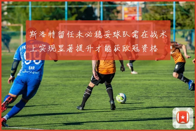 斯洛特留任未必稳妥球队需在战术上实现显著提升才能获欧冠资格