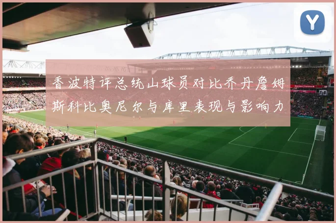 香波特评总统山球员对比乔丹詹姆斯科比奥尼尔与库里表现与影响力