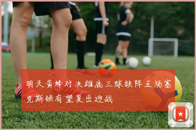 明天黄蜂对决雄鹿三球缺阵五场塞克斯顿有望复出迎战