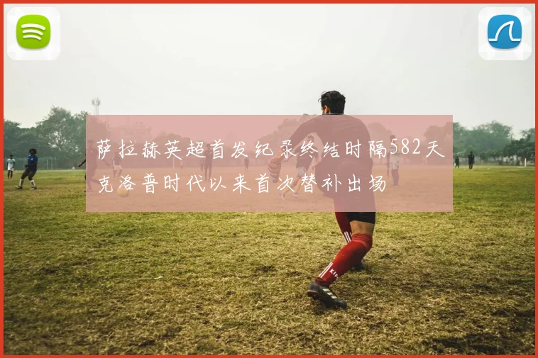 萨拉赫英超首发纪录终结时隔582天克洛普时代以来首次替补出场