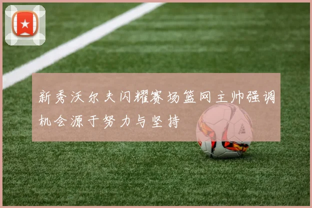 新秀沃尔夫闪耀赛场篮网主帅强调机会源于努力与坚持