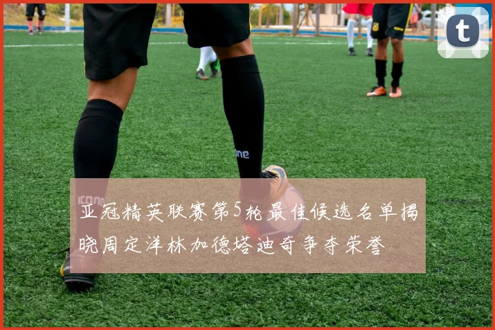 亚冠精英联赛第5轮最佳候选名单揭晓周定洋林加德塔迪奇争夺荣誉
